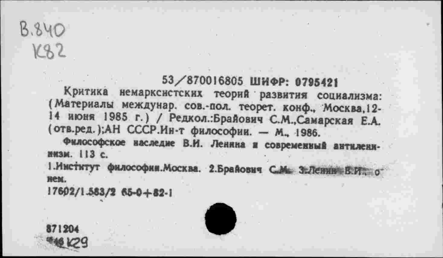 ﻿влчо
ш
53/870016805 ШИФР: 0795421
Критика немарксистских теорий развития социализма: (Материалы междунар. сов.-пол. теорет. конф., Москва. 12-14 июня 1985 г.) / Редкол.гБрайович С.М.,Самарская Е.А. (отв.ред. );АН СССР.Ин-т философии. — Мм 1986.
Философское наследие В.И. Ленина а современны! жнтмлеки-иязм. 113 с.
1 .Институт философии. Москва. 2.Брайошч СЖ	0-
яем.
17602/1.583/2 85-0+82-1
